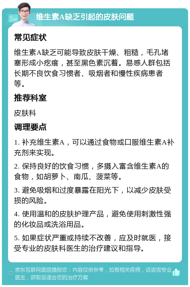 维生素A缺乏引起的皮肤问题 常见症状 维生素A缺乏可能导致皮肤干燥、粗糙，毛孔堵塞形成小疙瘩，甚至黑色素沉着。易感人群包括长期不良饮食习惯者、吸烟者和慢性疾病患者等。 推荐科室 皮肤科 调理要点 1. 补充维生素A，可以通过食物或口服维生素A补充剂来实现。 2. 保持良好的饮食习惯，多摄入富含维生素A的食物，如胡萝卜、南瓜、菠菜等。 3. 避免吸烟和过度暴露在阳光下，以减少皮肤受损的风险。 4. 使用温和的皮肤护理产品，避免使用刺激性强的化妆品或洗浴用品。 5. 如果症状严重或持续不改善，应及时就医，接受专业的皮肤科医生的治疗建议和指导。