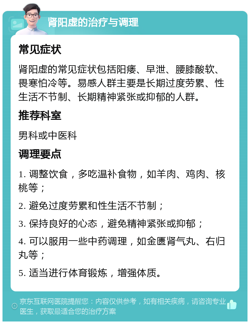 肾阳虚的治疗与调理 常见症状 肾阳虚的常见症状包括阳痿、早泄、腰膝酸软、畏寒怕冷等。易感人群主要是长期过度劳累、性生活不节制、长期精神紧张或抑郁的人群。 推荐科室 男科或中医科 调理要点 1. 调整饮食，多吃温补食物，如羊肉、鸡肉、核桃等； 2. 避免过度劳累和性生活不节制； 3. 保持良好的心态，避免精神紧张或抑郁； 4. 可以服用一些中药调理，如金匮肾气丸、右归丸等； 5. 适当进行体育锻炼，增强体质。