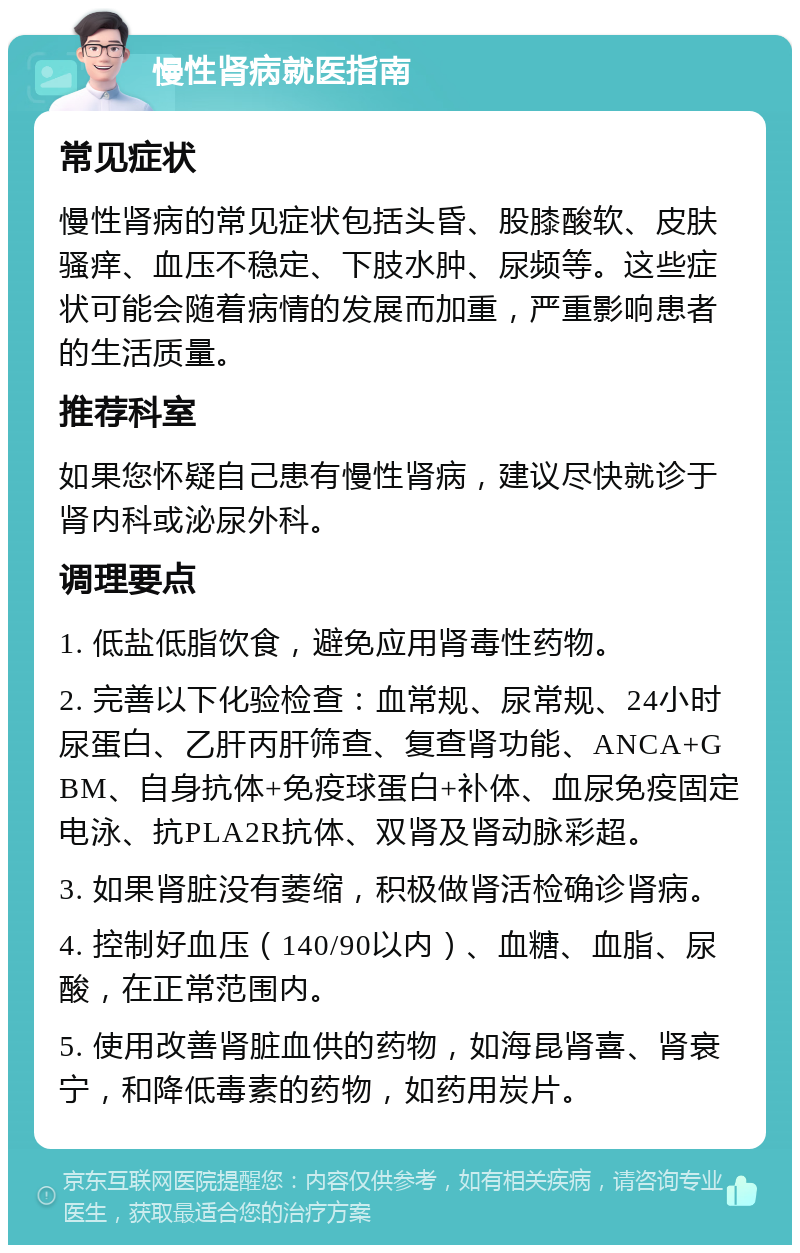 慢性肾病就医指南 常见症状 慢性肾病的常见症状包括头昏、股膝酸软、皮肤骚痒、血压不稳定、下肢水肿、尿频等。这些症状可能会随着病情的发展而加重，严重影响患者的生活质量。 推荐科室 如果您怀疑自己患有慢性肾病，建议尽快就诊于肾内科或泌尿外科。 调理要点 1. 低盐低脂饮食，避免应用肾毒性药物。 2. 完善以下化验检查：血常规、尿常规、24小时尿蛋白、乙肝丙肝筛查、复查肾功能、ANCA+GBM、自身抗体+免疫球蛋白+补体、血尿免疫固定电泳、抗PLA2R抗体、双肾及肾动脉彩超。 3. 如果肾脏没有萎缩，积极做肾活检确诊肾病。 4. 控制好血压（140/90以内）、血糖、血脂、尿酸，在正常范围内。 5. 使用改善肾脏血供的药物，如海昆肾喜、肾衰宁，和降低毒素的药物，如药用炭片。