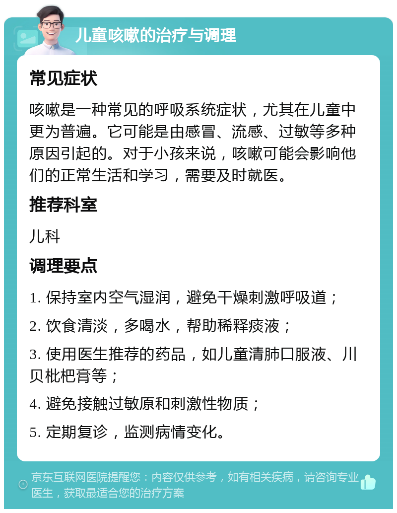 儿童咳嗽的治疗与调理 常见症状 咳嗽是一种常见的呼吸系统症状，尤其在儿童中更为普遍。它可能是由感冒、流感、过敏等多种原因引起的。对于小孩来说，咳嗽可能会影响他们的正常生活和学习，需要及时就医。 推荐科室 儿科 调理要点 1. 保持室内空气湿润，避免干燥刺激呼吸道； 2. 饮食清淡，多喝水，帮助稀释痰液； 3. 使用医生推荐的药品，如儿童清肺口服液、川贝枇杷膏等； 4. 避免接触过敏原和刺激性物质； 5. 定期复诊，监测病情变化。