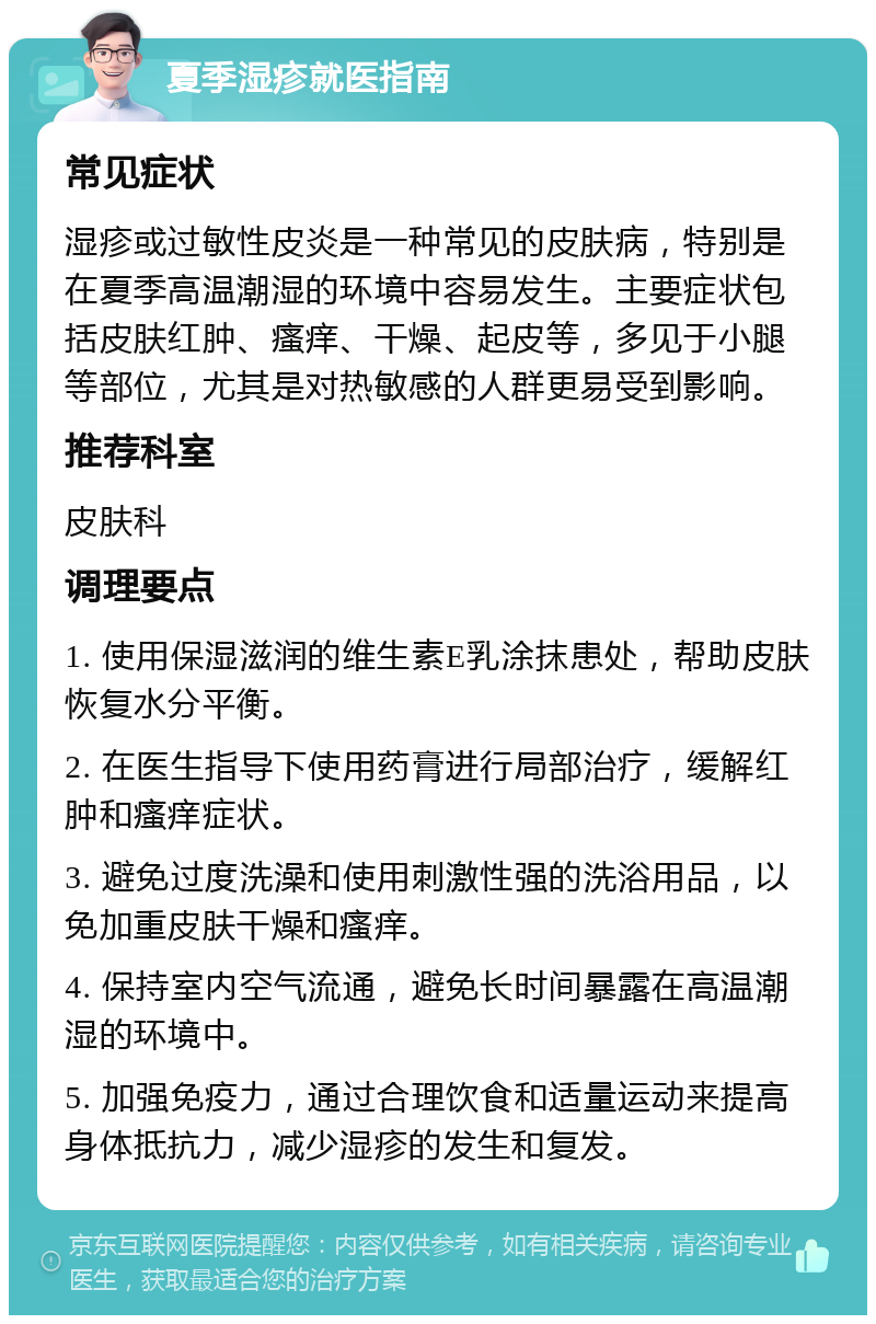 夏季湿疹就医指南 常见症状 湿疹或过敏性皮炎是一种常见的皮肤病，特别是在夏季高温潮湿的环境中容易发生。主要症状包括皮肤红肿、瘙痒、干燥、起皮等，多见于小腿等部位，尤其是对热敏感的人群更易受到影响。 推荐科室 皮肤科 调理要点 1. 使用保湿滋润的维生素E乳涂抹患处，帮助皮肤恢复水分平衡。 2. 在医生指导下使用药膏进行局部治疗，缓解红肿和瘙痒症状。 3. 避免过度洗澡和使用刺激性强的洗浴用品，以免加重皮肤干燥和瘙痒。 4. 保持室内空气流通，避免长时间暴露在高温潮湿的环境中。 5. 加强免疫力，通过合理饮食和适量运动来提高身体抵抗力，减少湿疹的发生和复发。