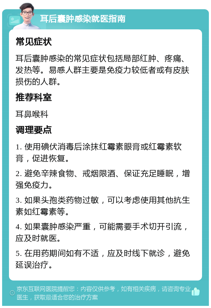 耳后囊肿感染就医指南 常见症状 耳后囊肿感染的常见症状包括局部红肿、疼痛、发热等。易感人群主要是免疫力较低者或有皮肤损伤的人群。 推荐科室 耳鼻喉科 调理要点 1. 使用碘伏消毒后涂抹红霉素眼膏或红霉素软膏，促进恢复。 2. 避免辛辣食物、戒烟限酒、保证充足睡眠，增强免疫力。 3. 如果头孢类药物过敏，可以考虑使用其他抗生素如红霉素等。 4. 如果囊肿感染严重，可能需要手术切开引流，应及时就医。 5. 在用药期间如有不适，应及时线下就诊，避免延误治疗。