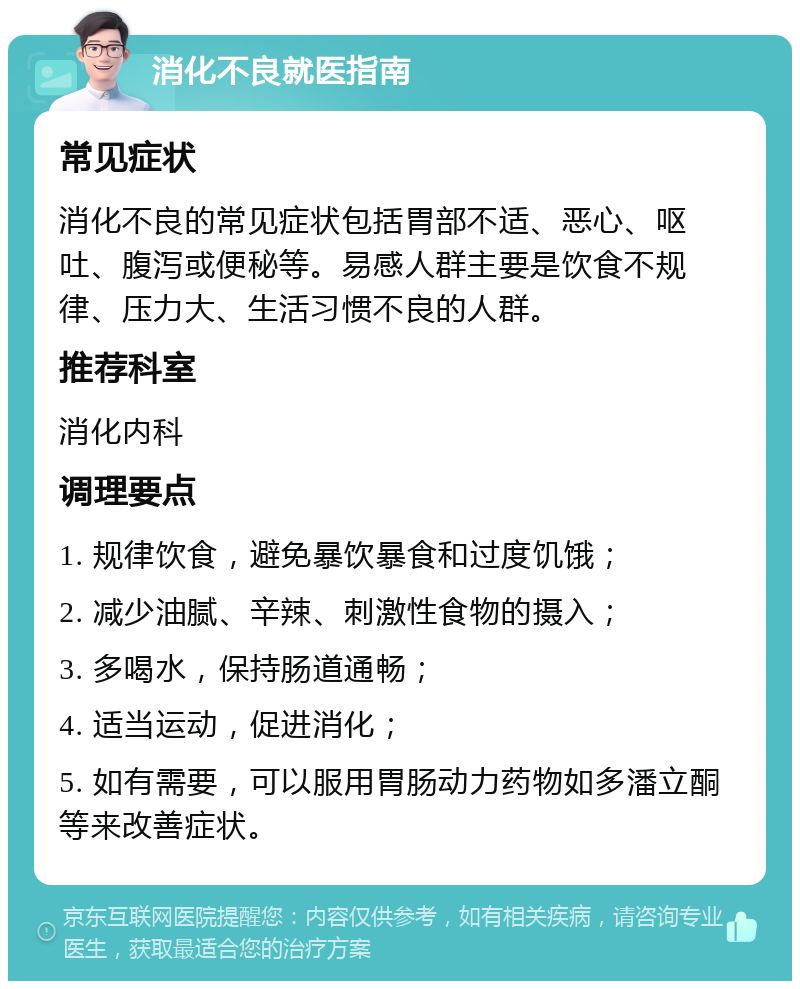 消化不良就医指南 常见症状 消化不良的常见症状包括胃部不适、恶心、呕吐、腹泻或便秘等。易感人群主要是饮食不规律、压力大、生活习惯不良的人群。 推荐科室 消化内科 调理要点 1. 规律饮食，避免暴饮暴食和过度饥饿； 2. 减少油腻、辛辣、刺激性食物的摄入； 3. 多喝水，保持肠道通畅； 4. 适当运动，促进消化； 5. 如有需要，可以服用胃肠动力药物如多潘立酮等来改善症状。