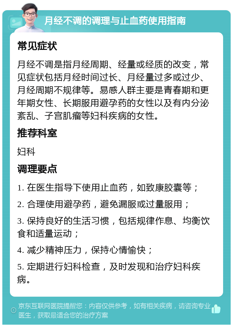 月经不调的调理与止血药使用指南 常见症状 月经不调是指月经周期、经量或经质的改变，常见症状包括月经时间过长、月经量过多或过少、月经周期不规律等。易感人群主要是青春期和更年期女性、长期服用避孕药的女性以及有内分泌紊乱、子宫肌瘤等妇科疾病的女性。 推荐科室 妇科 调理要点 1. 在医生指导下使用止血药，如致康胶囊等； 2. 合理使用避孕药，避免漏服或过量服用； 3. 保持良好的生活习惯，包括规律作息、均衡饮食和适量运动； 4. 减少精神压力，保持心情愉快； 5. 定期进行妇科检查，及时发现和治疗妇科疾病。