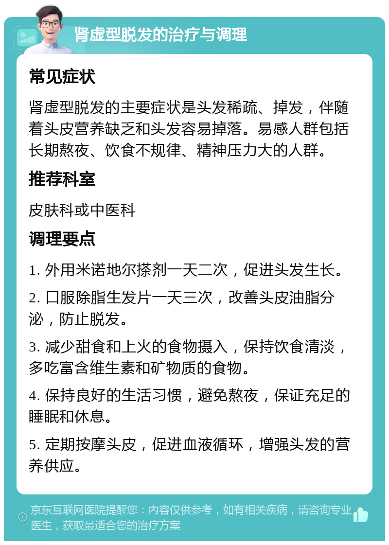 肾虚型脱发的治疗与调理 常见症状 肾虚型脱发的主要症状是头发稀疏、掉发，伴随着头皮营养缺乏和头发容易掉落。易感人群包括长期熬夜、饮食不规律、精神压力大的人群。 推荐科室 皮肤科或中医科 调理要点 1. 外用米诺地尔搽剂一天二次，促进头发生长。 2. 口服除脂生发片一天三次，改善头皮油脂分泌，防止脱发。 3. 减少甜食和上火的食物摄入，保持饮食清淡，多吃富含维生素和矿物质的食物。 4. 保持良好的生活习惯，避免熬夜，保证充足的睡眠和休息。 5. 定期按摩头皮，促进血液循环，增强头发的营养供应。