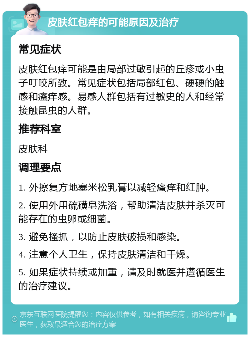 皮肤红包痒的可能原因及治疗 常见症状 皮肤红包痒可能是由局部过敏引起的丘疹或小虫子叮咬所致。常见症状包括局部红包、硬硬的触感和瘙痒感。易感人群包括有过敏史的人和经常接触昆虫的人群。 推荐科室 皮肤科 调理要点 1. 外擦复方地塞米松乳膏以减轻瘙痒和红肿。 2. 使用外用硫磺皂洗浴，帮助清洁皮肤并杀灭可能存在的虫卵或细菌。 3. 避免搔抓，以防止皮肤破损和感染。 4. 注意个人卫生，保持皮肤清洁和干燥。 5. 如果症状持续或加重，请及时就医并遵循医生的治疗建议。