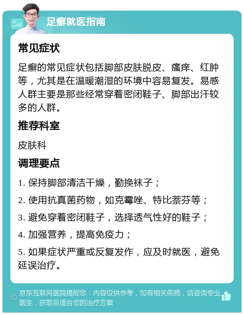 足癣就医指南 常见症状 足癣的常见症状包括脚部皮肤脱皮、瘙痒、红肿等，尤其是在温暖潮湿的环境中容易复发。易感人群主要是那些经常穿着密闭鞋子、脚部出汗较多的人群。 推荐科室 皮肤科 调理要点 1. 保持脚部清洁干燥，勤换袜子； 2. 使用抗真菌药物，如克霉唑、特比萘芬等； 3. 避免穿着密闭鞋子，选择透气性好的鞋子； 4. 加强营养，提高免疫力； 5. 如果症状严重或反复发作，应及时就医，避免延误治疗。