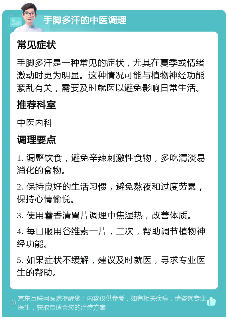 手脚多汗的中医调理 常见症状 手脚多汗是一种常见的症状，尤其在夏季或情绪激动时更为明显。这种情况可能与植物神经功能紊乱有关，需要及时就医以避免影响日常生活。 推荐科室 中医内科 调理要点 1. 调整饮食，避免辛辣刺激性食物，多吃清淡易消化的食物。 2. 保持良好的生活习惯，避免熬夜和过度劳累，保持心情愉悦。 3. 使用藿香清胃片调理中焦湿热，改善体质。 4. 每日服用谷维素一片，三次，帮助调节植物神经功能。 5. 如果症状不缓解，建议及时就医，寻求专业医生的帮助。