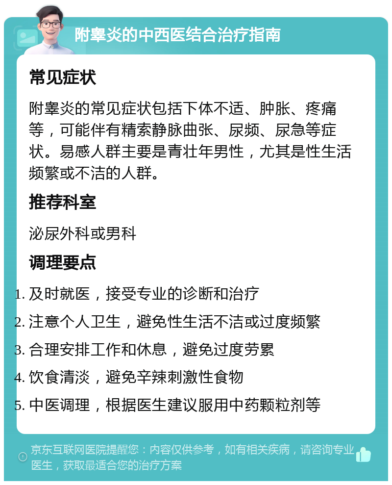 附睾炎的中西医结合治疗指南 常见症状 附睾炎的常见症状包括下体不适、肿胀、疼痛等，可能伴有精索静脉曲张、尿频、尿急等症状。易感人群主要是青壮年男性，尤其是性生活频繁或不洁的人群。 推荐科室 泌尿外科或男科 调理要点 及时就医，接受专业的诊断和治疗 注意个人卫生，避免性生活不洁或过度频繁 合理安排工作和休息，避免过度劳累 饮食清淡，避免辛辣刺激性食物 中医调理，根据医生建议服用中药颗粒剂等