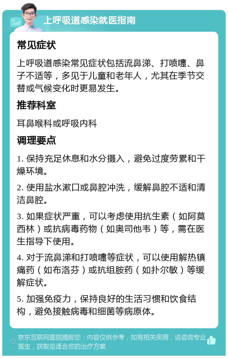 上呼吸道感染就医指南 常见症状 上呼吸道感染常见症状包括流鼻涕、打喷嚏、鼻子不适等，多见于儿童和老年人，尤其在季节交替或气候变化时更易发生。 推荐科室 耳鼻喉科或呼吸内科 调理要点 1. 保持充足休息和水分摄入，避免过度劳累和干燥环境。 2. 使用盐水漱口或鼻腔冲洗，缓解鼻腔不适和清洁鼻腔。 3. 如果症状严重，可以考虑使用抗生素（如阿莫西林）或抗病毒药物（如奥司他韦）等，需在医生指导下使用。 4. 对于流鼻涕和打喷嚏等症状，可以使用解热镇痛药（如布洛芬）或抗组胺药（如扑尔敏）等缓解症状。 5. 加强免疫力，保持良好的生活习惯和饮食结构，避免接触病毒和细菌等病原体。