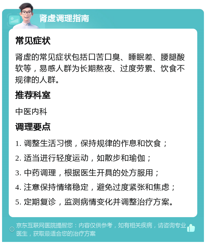 肾虚调理指南 常见症状 肾虚的常见症状包括口苦口臭、睡眠差、腰腿酸软等，易感人群为长期熬夜、过度劳累、饮食不规律的人群。 推荐科室 中医内科 调理要点 1. 调整生活习惯，保持规律的作息和饮食； 2. 适当进行轻度运动，如散步和瑜伽； 3. 中药调理，根据医生开具的处方服用； 4. 注意保持情绪稳定，避免过度紧张和焦虑； 5. 定期复诊，监测病情变化并调整治疗方案。