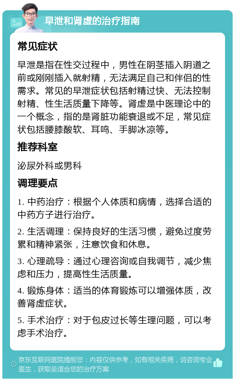 早泄和肾虚的治疗指南 常见症状 早泄是指在性交过程中，男性在阴茎插入阴道之前或刚刚插入就射精，无法满足自己和伴侣的性需求。常见的早泄症状包括射精过快、无法控制射精、性生活质量下降等。肾虚是中医理论中的一个概念，指的是肾脏功能衰退或不足，常见症状包括腰膝酸软、耳鸣、手脚冰凉等。 推荐科室 泌尿外科或男科 调理要点 1. 中药治疗：根据个人体质和病情，选择合适的中药方子进行治疗。 2. 生活调理：保持良好的生活习惯，避免过度劳累和精神紧张，注意饮食和休息。 3. 心理疏导：通过心理咨询或自我调节，减少焦虑和压力，提高性生活质量。 4. 锻炼身体：适当的体育锻炼可以增强体质，改善肾虚症状。 5. 手术治疗：对于包皮过长等生理问题，可以考虑手术治疗。