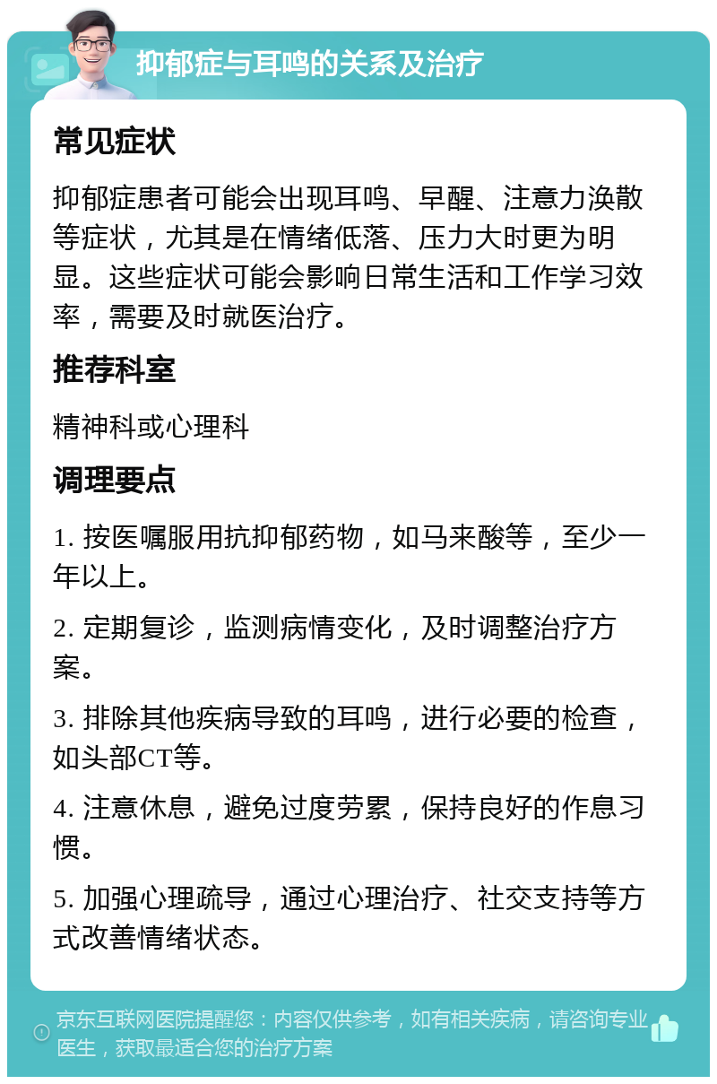 抑郁症与耳鸣的关系及治疗 常见症状 抑郁症患者可能会出现耳鸣、早醒、注意力涣散等症状，尤其是在情绪低落、压力大时更为明显。这些症状可能会影响日常生活和工作学习效率，需要及时就医治疗。 推荐科室 精神科或心理科 调理要点 1. 按医嘱服用抗抑郁药物，如马来酸等，至少一年以上。 2. 定期复诊，监测病情变化，及时调整治疗方案。 3. 排除其他疾病导致的耳鸣，进行必要的检查，如头部CT等。 4. 注意休息，避免过度劳累，保持良好的作息习惯。 5. 加强心理疏导，通过心理治疗、社交支持等方式改善情绪状态。