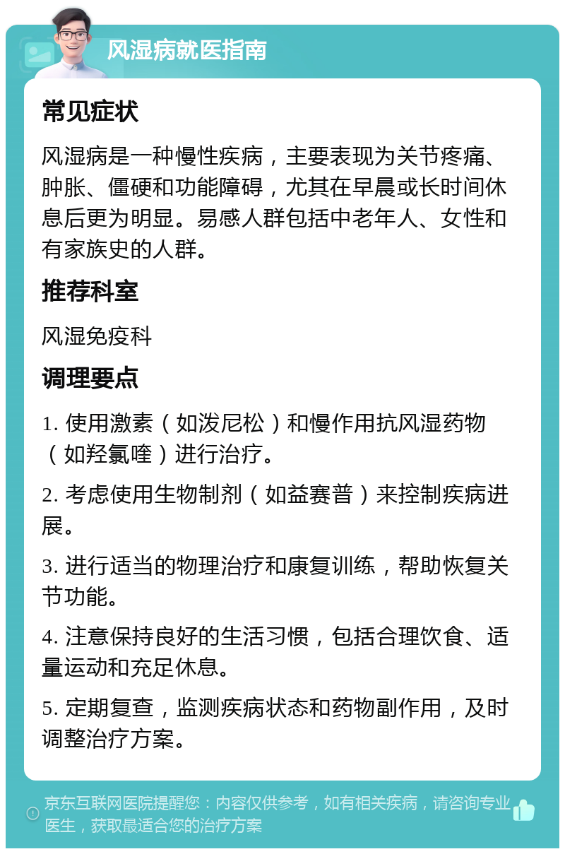 风湿病就医指南 常见症状 风湿病是一种慢性疾病，主要表现为关节疼痛、肿胀、僵硬和功能障碍，尤其在早晨或长时间休息后更为明显。易感人群包括中老年人、女性和有家族史的人群。 推荐科室 风湿免疫科 调理要点 1. 使用激素（如泼尼松）和慢作用抗风湿药物（如羟氯喹）进行治疗。 2. 考虑使用生物制剂（如益赛普）来控制疾病进展。 3. 进行适当的物理治疗和康复训练，帮助恢复关节功能。 4. 注意保持良好的生活习惯，包括合理饮食、适量运动和充足休息。 5. 定期复查，监测疾病状态和药物副作用，及时调整治疗方案。