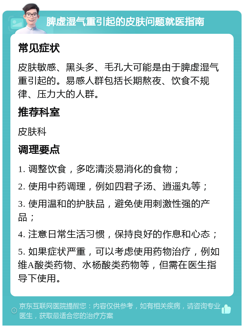 脾虚湿气重引起的皮肤问题就医指南 常见症状 皮肤敏感、黑头多、毛孔大可能是由于脾虚湿气重引起的。易感人群包括长期熬夜、饮食不规律、压力大的人群。 推荐科室 皮肤科 调理要点 1. 调整饮食，多吃清淡易消化的食物； 2. 使用中药调理，例如四君子汤、逍遥丸等； 3. 使用温和的护肤品，避免使用刺激性强的产品； 4. 注意日常生活习惯，保持良好的作息和心态； 5. 如果症状严重，可以考虑使用药物治疗，例如维A酸类药物、水杨酸类药物等，但需在医生指导下使用。