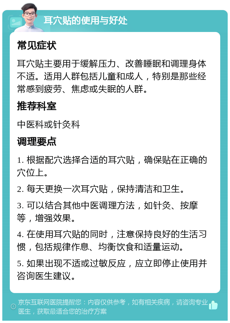 耳穴贴的使用与好处 常见症状 耳穴贴主要用于缓解压力、改善睡眠和调理身体不适。适用人群包括儿童和成人，特别是那些经常感到疲劳、焦虑或失眠的人群。 推荐科室 中医科或针灸科 调理要点 1. 根据配穴选择合适的耳穴贴，确保贴在正确的穴位上。 2. 每天更换一次耳穴贴，保持清洁和卫生。 3. 可以结合其他中医调理方法，如针灸、按摩等，增强效果。 4. 在使用耳穴贴的同时，注意保持良好的生活习惯，包括规律作息、均衡饮食和适量运动。 5. 如果出现不适或过敏反应，应立即停止使用并咨询医生建议。