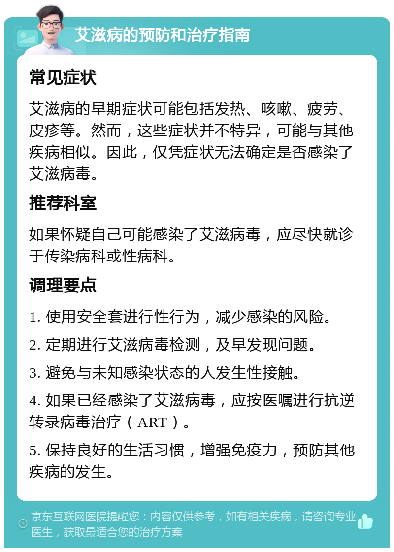 艾滋病的预防和治疗指南 常见症状 艾滋病的早期症状可能包括发热、咳嗽、疲劳、皮疹等。然而，这些症状并不特异，可能与其他疾病相似。因此，仅凭症状无法确定是否感染了艾滋病毒。 推荐科室 如果怀疑自己可能感染了艾滋病毒，应尽快就诊于传染病科或性病科。 调理要点 1. 使用安全套进行性行为，减少感染的风险。 2. 定期进行艾滋病毒检测，及早发现问题。 3. 避免与未知感染状态的人发生性接触。 4. 如果已经感染了艾滋病毒，应按医嘱进行抗逆转录病毒治疗（ART）。 5. 保持良好的生活习惯，增强免疫力，预防其他疾病的发生。