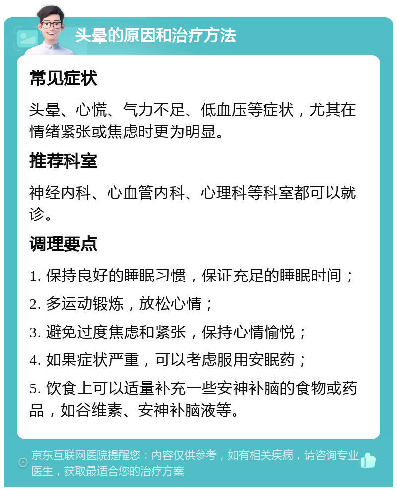 头晕的原因和治疗方法 常见症状 头晕、心慌、气力不足、低血压等症状，尤其在情绪紧张或焦虑时更为明显。 推荐科室 神经内科、心血管内科、心理科等科室都可以就诊。 调理要点 1. 保持良好的睡眠习惯，保证充足的睡眠时间； 2. 多运动锻炼，放松心情； 3. 避免过度焦虑和紧张，保持心情愉悦； 4. 如果症状严重，可以考虑服用安眠药； 5. 饮食上可以适量补充一些安神补脑的食物或药品，如谷维素、安神补脑液等。