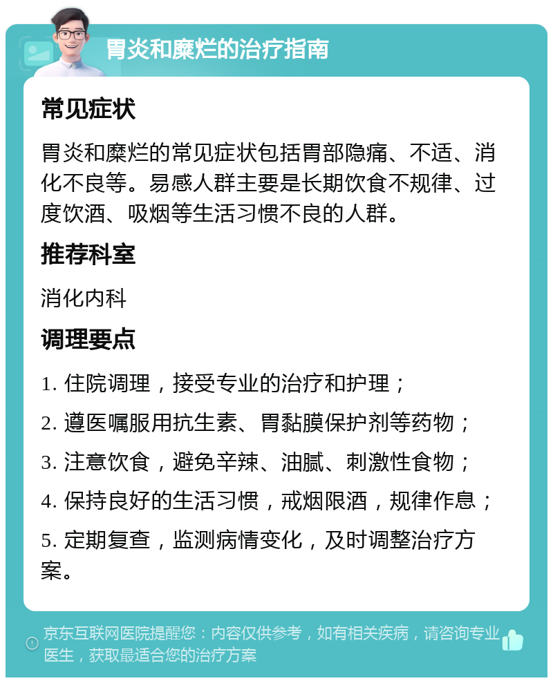 胃炎和糜烂的治疗指南 常见症状 胃炎和糜烂的常见症状包括胃部隐痛、不适、消化不良等。易感人群主要是长期饮食不规律、过度饮酒、吸烟等生活习惯不良的人群。 推荐科室 消化内科 调理要点 1. 住院调理，接受专业的治疗和护理； 2. 遵医嘱服用抗生素、胃黏膜保护剂等药物； 3. 注意饮食，避免辛辣、油腻、刺激性食物； 4. 保持良好的生活习惯，戒烟限酒，规律作息； 5. 定期复查，监测病情变化，及时调整治疗方案。