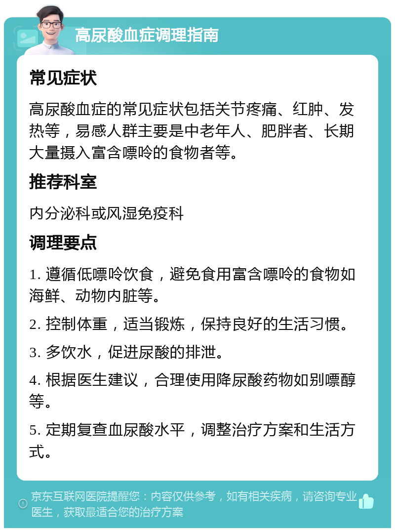 高尿酸血症调理指南 常见症状 高尿酸血症的常见症状包括关节疼痛、红肿、发热等，易感人群主要是中老年人、肥胖者、长期大量摄入富含嘌呤的食物者等。 推荐科室 内分泌科或风湿免疫科 调理要点 1. 遵循低嘌呤饮食，避免食用富含嘌呤的食物如海鲜、动物内脏等。 2. 控制体重，适当锻炼，保持良好的生活习惯。 3. 多饮水，促进尿酸的排泄。 4. 根据医生建议，合理使用降尿酸药物如别嘌醇等。 5. 定期复查血尿酸水平，调整治疗方案和生活方式。