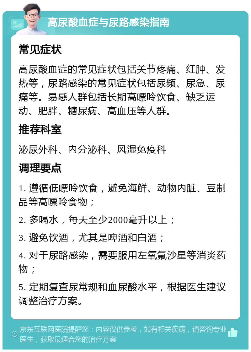 高尿酸血症与尿路感染指南 常见症状 高尿酸血症的常见症状包括关节疼痛、红肿、发热等，尿路感染的常见症状包括尿频、尿急、尿痛等。易感人群包括长期高嘌呤饮食、缺乏运动、肥胖、糖尿病、高血压等人群。 推荐科室 泌尿外科、内分泌科、风湿免疫科 调理要点 1. 遵循低嘌呤饮食，避免海鲜、动物内脏、豆制品等高嘌呤食物； 2. 多喝水，每天至少2000毫升以上； 3. 避免饮酒，尤其是啤酒和白酒； 4. 对于尿路感染，需要服用左氧氟沙星等消炎药物； 5. 定期复查尿常规和血尿酸水平，根据医生建议调整治疗方案。