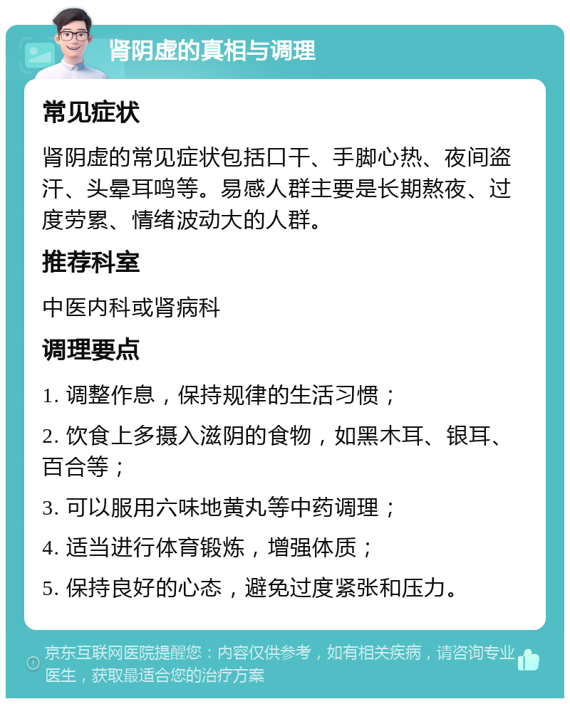 肾阴虚的真相与调理 常见症状 肾阴虚的常见症状包括口干、手脚心热、夜间盗汗、头晕耳鸣等。易感人群主要是长期熬夜、过度劳累、情绪波动大的人群。 推荐科室 中医内科或肾病科 调理要点 1. 调整作息，保持规律的生活习惯； 2. 饮食上多摄入滋阴的食物，如黑木耳、银耳、百合等； 3. 可以服用六味地黄丸等中药调理； 4. 适当进行体育锻炼，增强体质； 5. 保持良好的心态，避免过度紧张和压力。