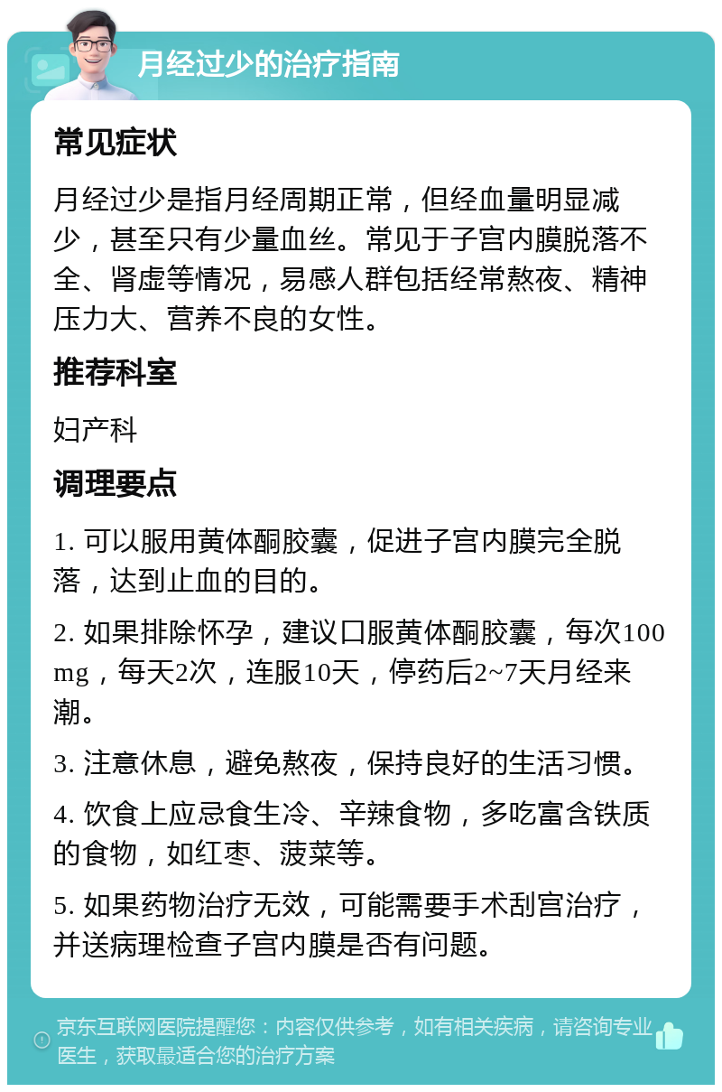 月经过少的治疗指南 常见症状 月经过少是指月经周期正常，但经血量明显减少，甚至只有少量血丝。常见于子宫内膜脱落不全、肾虚等情况，易感人群包括经常熬夜、精神压力大、营养不良的女性。 推荐科室 妇产科 调理要点 1. 可以服用黄体酮胶囊，促进子宫内膜完全脱落，达到止血的目的。 2. 如果排除怀孕，建议口服黄体酮胶囊，每次100mg，每天2次，连服10天，停药后2~7天月经来潮。 3. 注意休息，避免熬夜，保持良好的生活习惯。 4. 饮食上应忌食生冷、辛辣食物，多吃富含铁质的食物，如红枣、菠菜等。 5. 如果药物治疗无效，可能需要手术刮宫治疗，并送病理检查子宫内膜是否有问题。