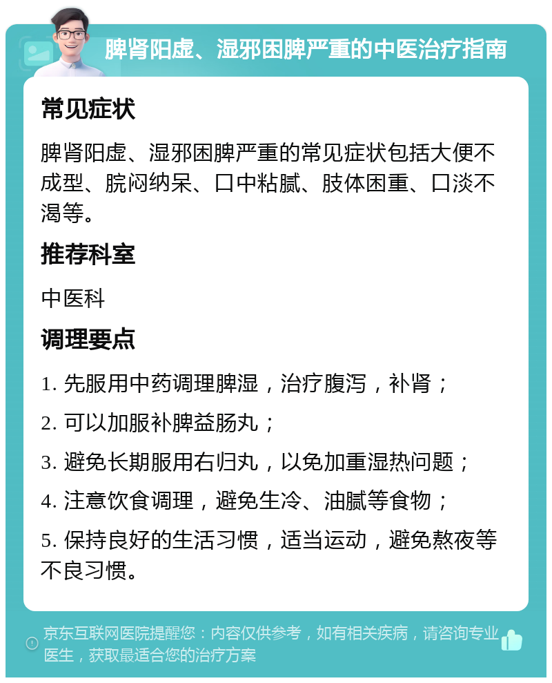 脾肾阳虚、湿邪困脾严重的中医治疗指南 常见症状 脾肾阳虚、湿邪困脾严重的常见症状包括大便不成型、脘闷纳呆、口中粘腻、肢体困重、口淡不渴等。 推荐科室 中医科 调理要点 1. 先服用中药调理脾湿，治疗腹泻，补肾； 2. 可以加服补脾益肠丸； 3. 避免长期服用右归丸，以免加重湿热问题； 4. 注意饮食调理，避免生冷、油腻等食物； 5. 保持良好的生活习惯，适当运动，避免熬夜等不良习惯。