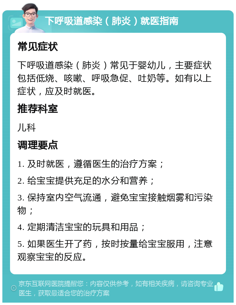 下呼吸道感染（肺炎）就医指南 常见症状 下呼吸道感染（肺炎）常见于婴幼儿，主要症状包括低烧、咳嗽、呼吸急促、吐奶等。如有以上症状，应及时就医。 推荐科室 儿科 调理要点 1. 及时就医，遵循医生的治疗方案； 2. 给宝宝提供充足的水分和营养； 3. 保持室内空气流通，避免宝宝接触烟雾和污染物； 4. 定期清洁宝宝的玩具和用品； 5. 如果医生开了药，按时按量给宝宝服用，注意观察宝宝的反应。