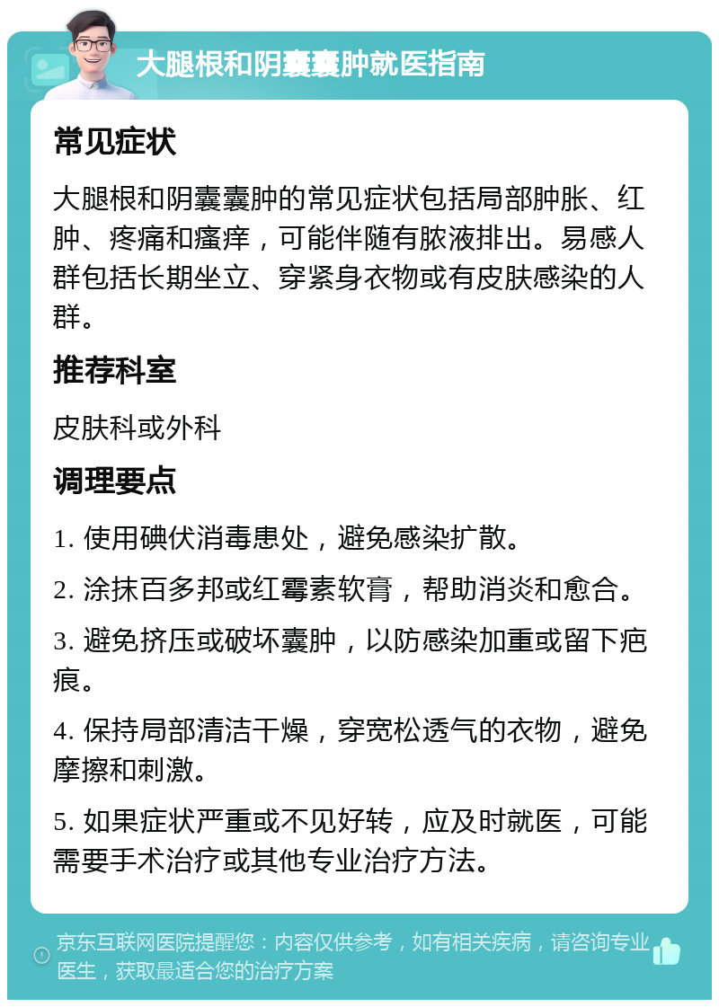 大腿根和阴囊囊肿就医指南 常见症状 大腿根和阴囊囊肿的常见症状包括局部肿胀、红肿、疼痛和瘙痒，可能伴随有脓液排出。易感人群包括长期坐立、穿紧身衣物或有皮肤感染的人群。 推荐科室 皮肤科或外科 调理要点 1. 使用碘伏消毒患处，避免感染扩散。 2. 涂抹百多邦或红霉素软膏，帮助消炎和愈合。 3. 避免挤压或破坏囊肿，以防感染加重或留下疤痕。 4. 保持局部清洁干燥，穿宽松透气的衣物，避免摩擦和刺激。 5. 如果症状严重或不见好转，应及时就医，可能需要手术治疗或其他专业治疗方法。