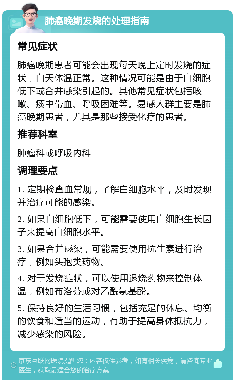 肺癌晚期发烧的处理指南 常见症状 肺癌晚期患者可能会出现每天晚上定时发烧的症状，白天体温正常。这种情况可能是由于白细胞低下或合并感染引起的。其他常见症状包括咳嗽、痰中带血、呼吸困难等。易感人群主要是肺癌晚期患者，尤其是那些接受化疗的患者。 推荐科室 肿瘤科或呼吸内科 调理要点 1. 定期检查血常规，了解白细胞水平，及时发现并治疗可能的感染。 2. 如果白细胞低下，可能需要使用白细胞生长因子来提高白细胞水平。 3. 如果合并感染，可能需要使用抗生素进行治疗，例如头孢类药物。 4. 对于发烧症状，可以使用退烧药物来控制体温，例如布洛芬或对乙酰氨基酚。 5. 保持良好的生活习惯，包括充足的休息、均衡的饮食和适当的运动，有助于提高身体抵抗力，减少感染的风险。