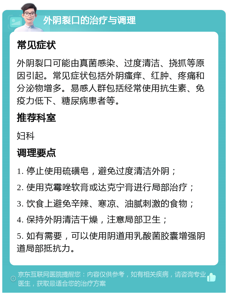 外阴裂口的治疗与调理 常见症状 外阴裂口可能由真菌感染、过度清洁、挠抓等原因引起。常见症状包括外阴瘙痒、红肿、疼痛和分泌物增多。易感人群包括经常使用抗生素、免疫力低下、糖尿病患者等。 推荐科室 妇科 调理要点 1. 停止使用硫磺皂，避免过度清洁外阴； 2. 使用克霉唑软膏或达克宁膏进行局部治疗； 3. 饮食上避免辛辣、寒凉、油腻刺激的食物； 4. 保持外阴清洁干燥，注意局部卫生； 5. 如有需要，可以使用阴道用乳酸菌胶囊增强阴道局部抵抗力。