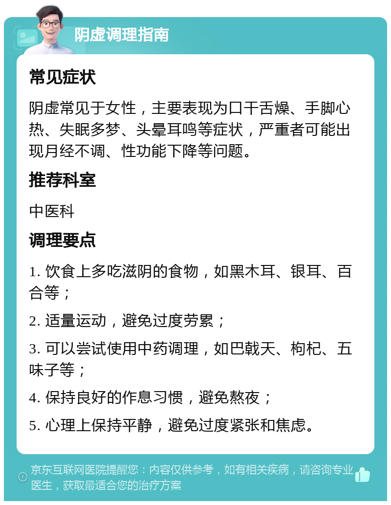 阴虚调理指南 常见症状 阴虚常见于女性，主要表现为口干舌燥、手脚心热、失眠多梦、头晕耳鸣等症状，严重者可能出现月经不调、性功能下降等问题。 推荐科室 中医科 调理要点 1. 饮食上多吃滋阴的食物，如黑木耳、银耳、百合等； 2. 适量运动，避免过度劳累； 3. 可以尝试使用中药调理，如巴戟天、枸杞、五味子等； 4. 保持良好的作息习惯，避免熬夜； 5. 心理上保持平静，避免过度紧张和焦虑。