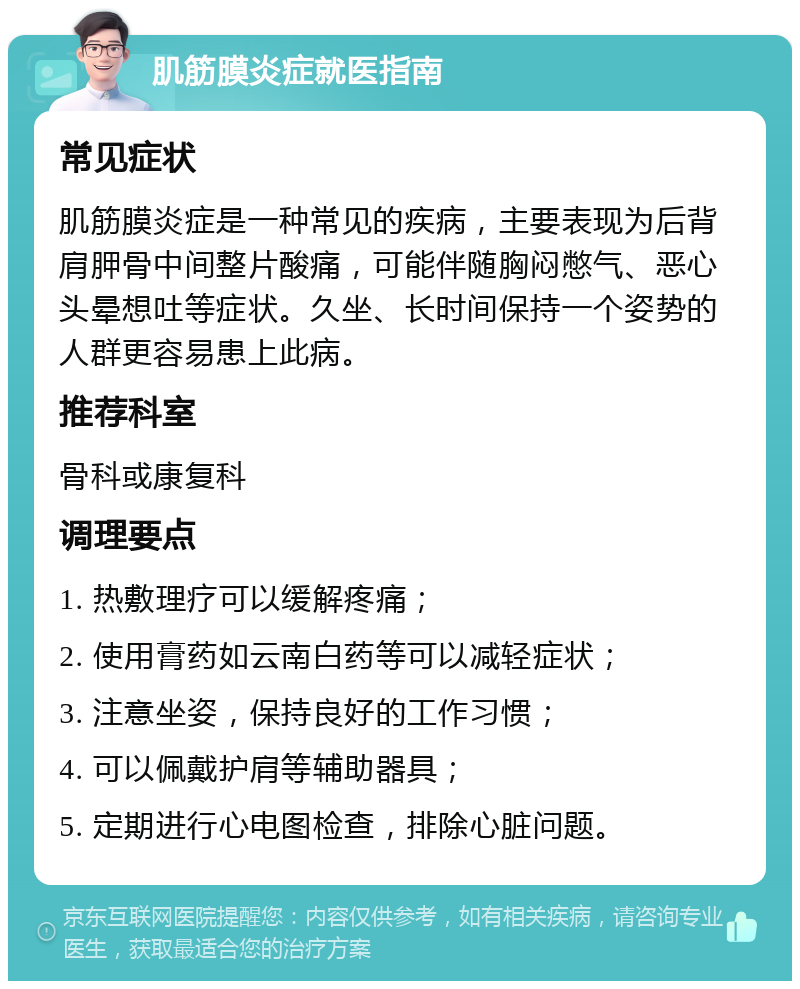 肌筋膜炎症就医指南 常见症状 肌筋膜炎症是一种常见的疾病，主要表现为后背肩胛骨中间整片酸痛，可能伴随胸闷憋气、恶心头晕想吐等症状。久坐、长时间保持一个姿势的人群更容易患上此病。 推荐科室 骨科或康复科 调理要点 1. 热敷理疗可以缓解疼痛； 2. 使用膏药如云南白药等可以减轻症状； 3. 注意坐姿，保持良好的工作习惯； 4. 可以佩戴护肩等辅助器具； 5. 定期进行心电图检查，排除心脏问题。