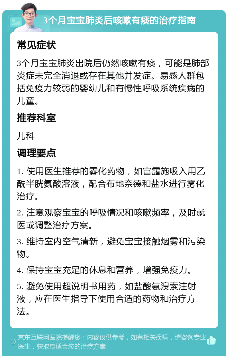 3个月宝宝肺炎后咳嗽有痰的治疗指南 常见症状 3个月宝宝肺炎出院后仍然咳嗽有痰，可能是肺部炎症未完全消退或存在其他并发症。易感人群包括免疫力较弱的婴幼儿和有慢性呼吸系统疾病的儿童。 推荐科室 儿科 调理要点 1. 使用医生推荐的雾化药物，如富露施吸入用乙酰半胱氨酸溶液，配合布地奈德和盐水进行雾化治疗。 2. 注意观察宝宝的呼吸情况和咳嗽频率，及时就医或调整治疗方案。 3. 维持室内空气清新，避免宝宝接触烟雾和污染物。 4. 保持宝宝充足的休息和营养，增强免疫力。 5. 避免使用超说明书用药，如盐酸氨溴索注射液，应在医生指导下使用合适的药物和治疗方法。