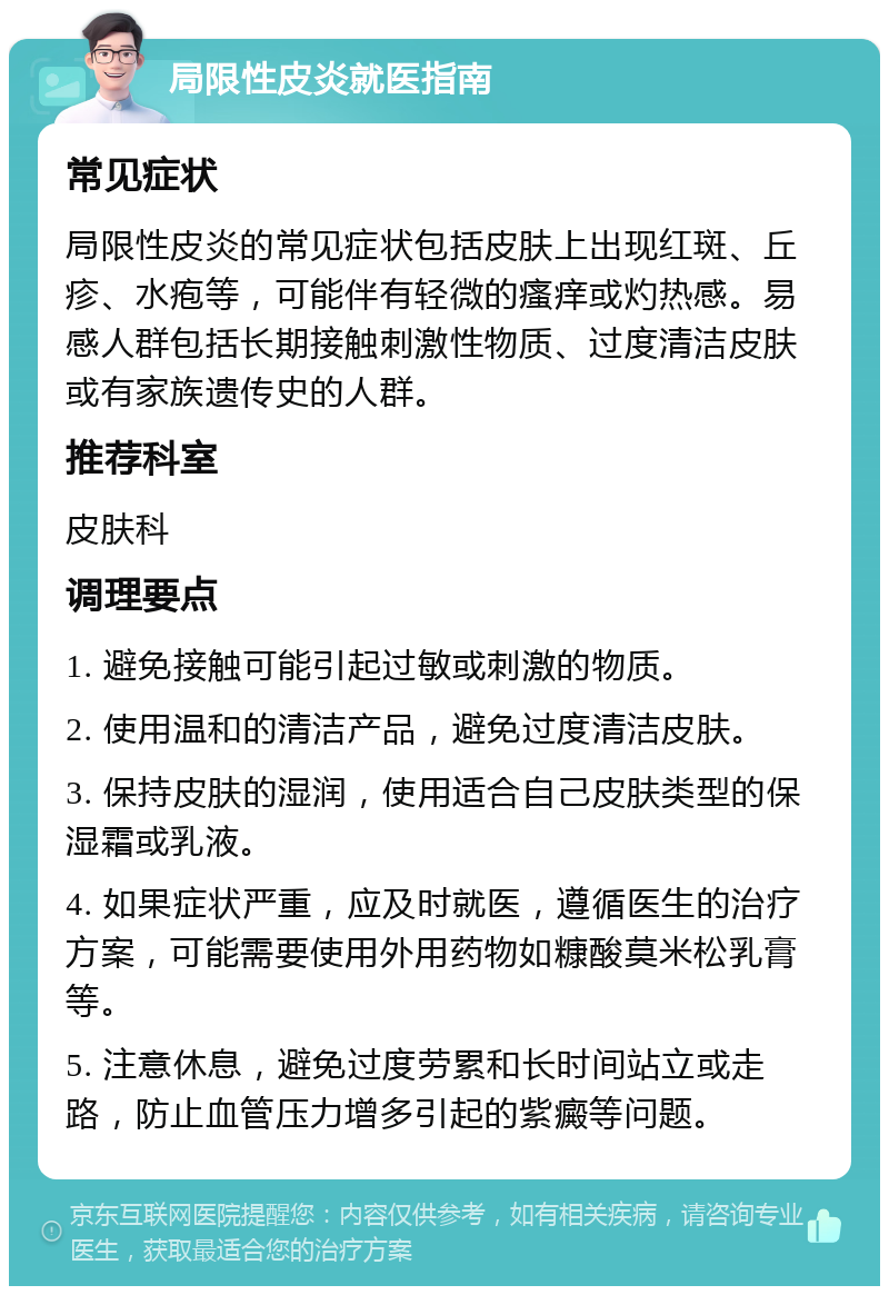 局限性皮炎就医指南 常见症状 局限性皮炎的常见症状包括皮肤上出现红斑、丘疹、水疱等，可能伴有轻微的瘙痒或灼热感。易感人群包括长期接触刺激性物质、过度清洁皮肤或有家族遗传史的人群。 推荐科室 皮肤科 调理要点 1. 避免接触可能引起过敏或刺激的物质。 2. 使用温和的清洁产品，避免过度清洁皮肤。 3. 保持皮肤的湿润，使用适合自己皮肤类型的保湿霜或乳液。 4. 如果症状严重，应及时就医，遵循医生的治疗方案，可能需要使用外用药物如糠酸莫米松乳膏等。 5. 注意休息，避免过度劳累和长时间站立或走路，防止血管压力增多引起的紫癜等问题。