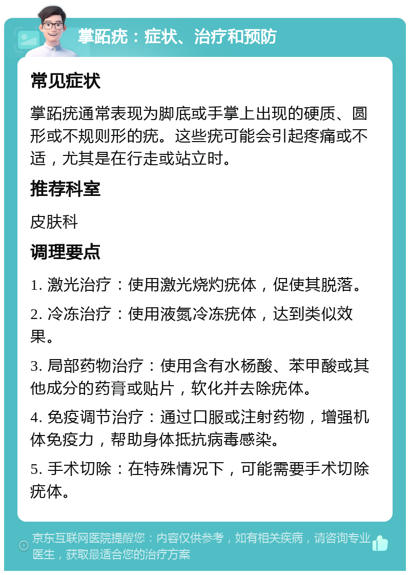 掌跖疣：症状、治疗和预防 常见症状 掌跖疣通常表现为脚底或手掌上出现的硬质、圆形或不规则形的疣。这些疣可能会引起疼痛或不适，尤其是在行走或站立时。 推荐科室 皮肤科 调理要点 1. 激光治疗：使用激光烧灼疣体，促使其脱落。 2. 冷冻治疗：使用液氮冷冻疣体，达到类似效果。 3. 局部药物治疗：使用含有水杨酸、苯甲酸或其他成分的药膏或贴片，软化并去除疣体。 4. 免疫调节治疗：通过口服或注射药物，增强机体免疫力，帮助身体抵抗病毒感染。 5. 手术切除：在特殊情况下，可能需要手术切除疣体。