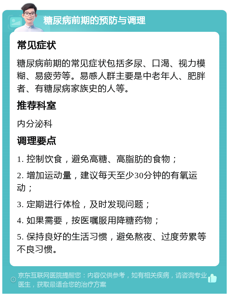 糖尿病前期的预防与调理 常见症状 糖尿病前期的常见症状包括多尿、口渴、视力模糊、易疲劳等。易感人群主要是中老年人、肥胖者、有糖尿病家族史的人等。 推荐科室 内分泌科 调理要点 1. 控制饮食，避免高糖、高脂肪的食物； 2. 增加运动量，建议每天至少30分钟的有氧运动； 3. 定期进行体检，及时发现问题； 4. 如果需要，按医嘱服用降糖药物； 5. 保持良好的生活习惯，避免熬夜、过度劳累等不良习惯。