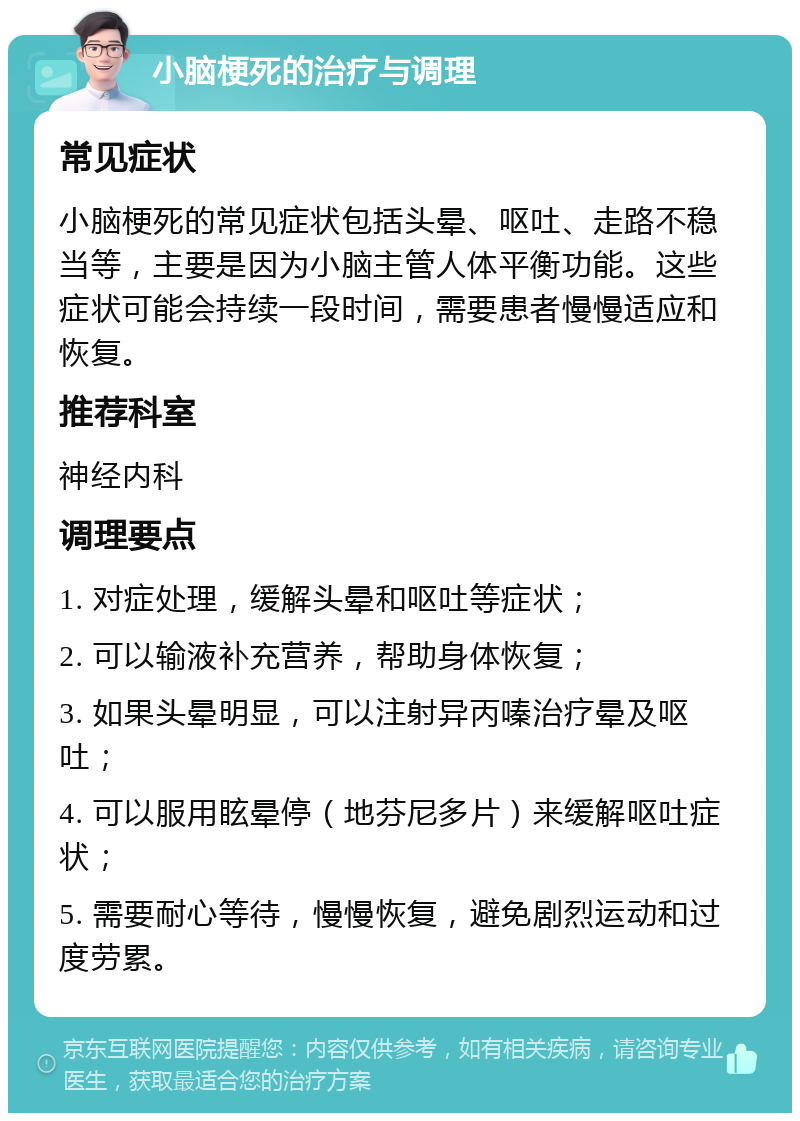 小脑梗死的治疗与调理 常见症状 小脑梗死的常见症状包括头晕、呕吐、走路不稳当等，主要是因为小脑主管人体平衡功能。这些症状可能会持续一段时间，需要患者慢慢适应和恢复。 推荐科室 神经内科 调理要点 1. 对症处理，缓解头晕和呕吐等症状； 2. 可以输液补充营养，帮助身体恢复； 3. 如果头晕明显，可以注射异丙嗪治疗晕及呕吐； 4. 可以服用眩晕停（地芬尼多片）来缓解呕吐症状； 5. 需要耐心等待，慢慢恢复，避免剧烈运动和过度劳累。