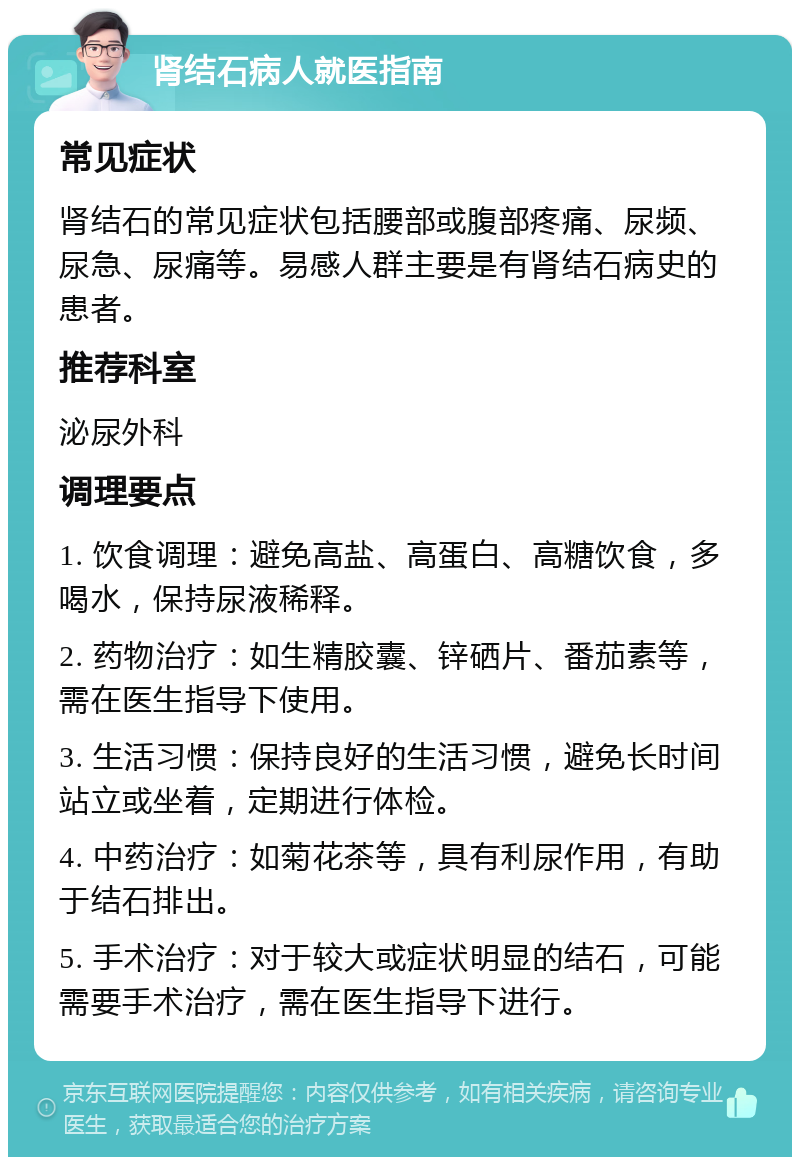 肾结石病人就医指南 常见症状 肾结石的常见症状包括腰部或腹部疼痛、尿频、尿急、尿痛等。易感人群主要是有肾结石病史的患者。 推荐科室 泌尿外科 调理要点 1. 饮食调理：避免高盐、高蛋白、高糖饮食，多喝水，保持尿液稀释。 2. 药物治疗：如生精胶囊、锌硒片、番茄素等，需在医生指导下使用。 3. 生活习惯：保持良好的生活习惯，避免长时间站立或坐着，定期进行体检。 4. 中药治疗：如菊花茶等，具有利尿作用，有助于结石排出。 5. 手术治疗：对于较大或症状明显的结石，可能需要手术治疗，需在医生指导下进行。