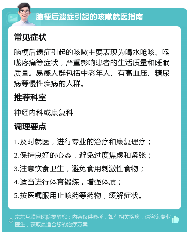 脑梗后遗症引起的咳嗽就医指南 常见症状 脑梗后遗症引起的咳嗽主要表现为喝水呛咳、喉咙疼痛等症状，严重影响患者的生活质量和睡眠质量。易感人群包括中老年人、有高血压、糖尿病等慢性疾病的人群。 推荐科室 神经内科或康复科 调理要点 1.及时就医，进行专业的治疗和康复理疗； 2.保持良好的心态，避免过度焦虑和紧张； 3.注意饮食卫生，避免食用刺激性食物； 4.适当进行体育锻炼，增强体质； 5.按医嘱服用止咳药等药物，缓解症状。