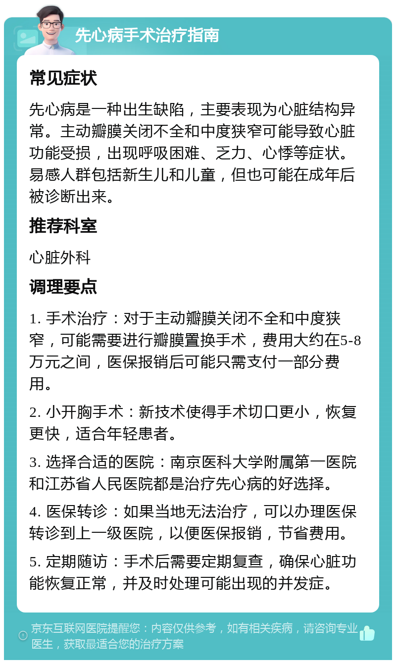 先心病手术治疗指南 常见症状 先心病是一种出生缺陷，主要表现为心脏结构异常。主动瓣膜关闭不全和中度狭窄可能导致心脏功能受损，出现呼吸困难、乏力、心悸等症状。易感人群包括新生儿和儿童，但也可能在成年后被诊断出来。 推荐科室 心脏外科 调理要点 1. 手术治疗：对于主动瓣膜关闭不全和中度狭窄，可能需要进行瓣膜置换手术，费用大约在5-8万元之间，医保报销后可能只需支付一部分费用。 2. 小开胸手术：新技术使得手术切口更小，恢复更快，适合年轻患者。 3. 选择合适的医院：南京医科大学附属第一医院和江苏省人民医院都是治疗先心病的好选择。 4. 医保转诊：如果当地无法治疗，可以办理医保转诊到上一级医院，以便医保报销，节省费用。 5. 定期随访：手术后需要定期复查，确保心脏功能恢复正常，并及时处理可能出现的并发症。