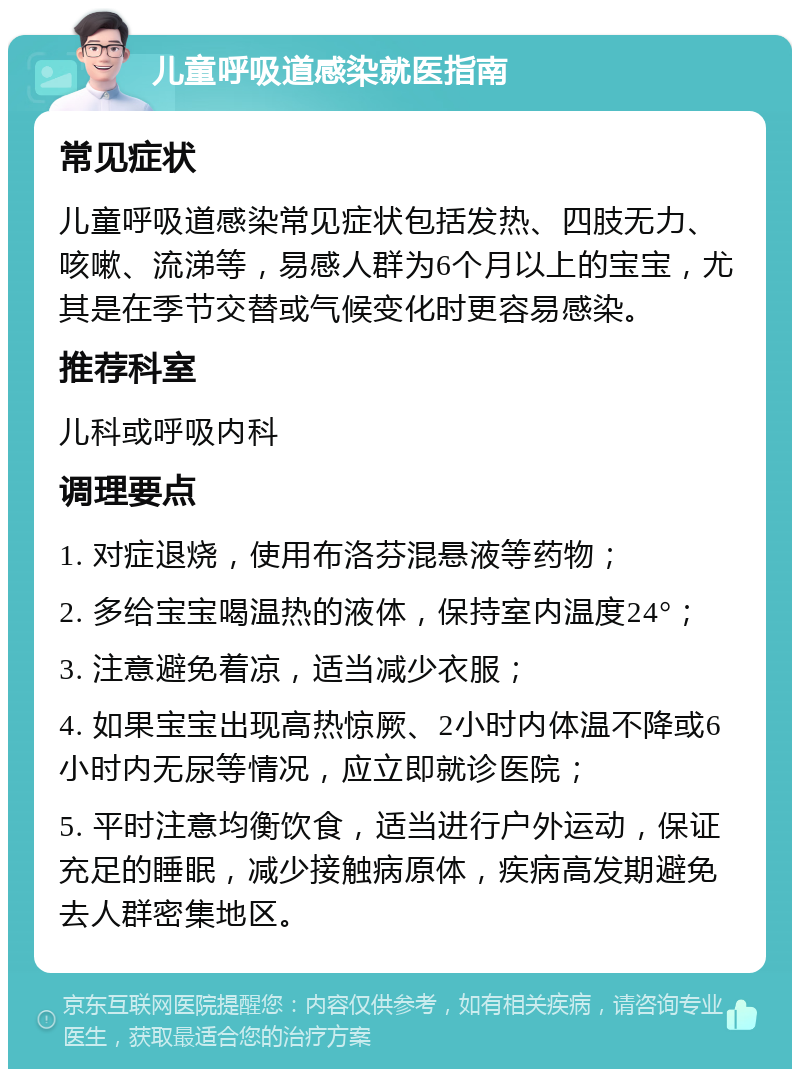 儿童呼吸道感染就医指南 常见症状 儿童呼吸道感染常见症状包括发热、四肢无力、咳嗽、流涕等，易感人群为6个月以上的宝宝，尤其是在季节交替或气候变化时更容易感染。 推荐科室 儿科或呼吸内科 调理要点 1. 对症退烧，使用布洛芬混悬液等药物； 2. 多给宝宝喝温热的液体，保持室内温度24°； 3. 注意避免着凉，适当减少衣服； 4. 如果宝宝出现高热惊厥、2小时内体温不降或6小时内无尿等情况，应立即就诊医院； 5. 平时注意均衡饮食，适当进行户外运动，保证充足的睡眠，减少接触病原体，疾病高发期避免去人群密集地区。