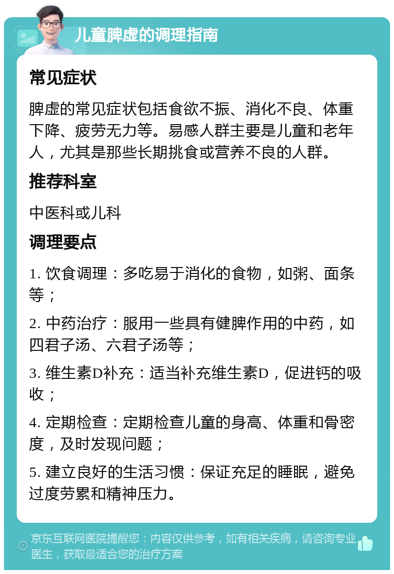 儿童脾虚的调理指南 常见症状 脾虚的常见症状包括食欲不振、消化不良、体重下降、疲劳无力等。易感人群主要是儿童和老年人，尤其是那些长期挑食或营养不良的人群。 推荐科室 中医科或儿科 调理要点 1. 饮食调理：多吃易于消化的食物，如粥、面条等； 2. 中药治疗：服用一些具有健脾作用的中药，如四君子汤、六君子汤等； 3. 维生素D补充：适当补充维生素D，促进钙的吸收； 4. 定期检查：定期检查儿童的身高、体重和骨密度，及时发现问题； 5. 建立良好的生活习惯：保证充足的睡眠，避免过度劳累和精神压力。