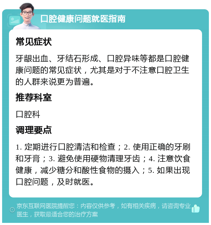 口腔健康问题就医指南 常见症状 牙龈出血、牙结石形成、口腔异味等都是口腔健康问题的常见症状，尤其是对于不注意口腔卫生的人群来说更为普遍。 推荐科室 口腔科 调理要点 1. 定期进行口腔清洁和检查；2. 使用正确的牙刷和牙膏；3. 避免使用硬物清理牙齿；4. 注意饮食健康，减少糖分和酸性食物的摄入；5. 如果出现口腔问题，及时就医。