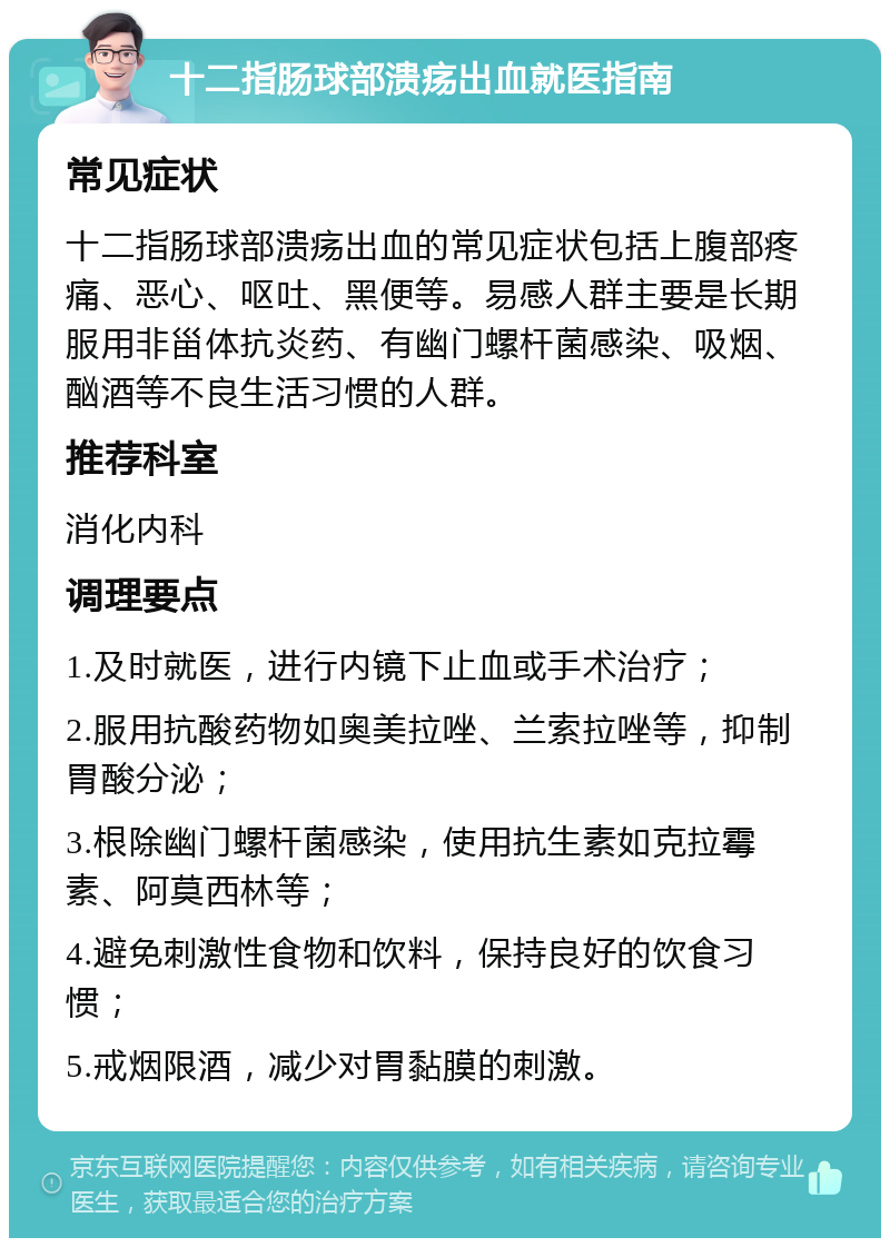 十二指肠球部溃疡出血就医指南 常见症状 十二指肠球部溃疡出血的常见症状包括上腹部疼痛、恶心、呕吐、黑便等。易感人群主要是长期服用非甾体抗炎药、有幽门螺杆菌感染、吸烟、酗酒等不良生活习惯的人群。 推荐科室 消化内科 调理要点 1.及时就医，进行内镜下止血或手术治疗； 2.服用抗酸药物如奥美拉唑、兰索拉唑等，抑制胃酸分泌； 3.根除幽门螺杆菌感染，使用抗生素如克拉霉素、阿莫西林等； 4.避免刺激性食物和饮料，保持良好的饮食习惯； 5.戒烟限酒，减少对胃黏膜的刺激。