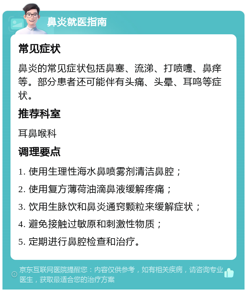 鼻炎就医指南 常见症状 鼻炎的常见症状包括鼻塞、流涕、打喷嚏、鼻痒等。部分患者还可能伴有头痛、头晕、耳鸣等症状。 推荐科室 耳鼻喉科 调理要点 1. 使用生理性海水鼻喷雾剂清洁鼻腔； 2. 使用复方薄荷油滴鼻液缓解疼痛； 3. 饮用生脉饮和鼻炎通窍颗粒来缓解症状； 4. 避免接触过敏原和刺激性物质； 5. 定期进行鼻腔检查和治疗。