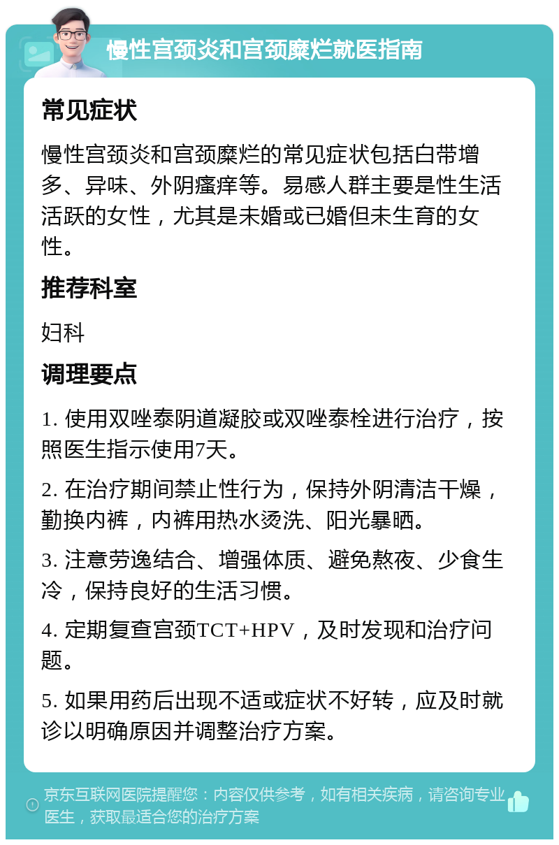 慢性宫颈炎和宫颈糜烂就医指南 常见症状 慢性宫颈炎和宫颈糜烂的常见症状包括白带增多、异味、外阴瘙痒等。易感人群主要是性生活活跃的女性，尤其是未婚或已婚但未生育的女性。 推荐科室 妇科 调理要点 1. 使用双唑泰阴道凝胶或双唑泰栓进行治疗，按照医生指示使用7天。 2. 在治疗期间禁止性行为，保持外阴清洁干燥，勤换内裤，内裤用热水烫洗、阳光暴晒。 3. 注意劳逸结合、增强体质、避免熬夜、少食生冷，保持良好的生活习惯。 4. 定期复查宫颈TCT+HPV，及时发现和治疗问题。 5. 如果用药后出现不适或症状不好转，应及时就诊以明确原因并调整治疗方案。