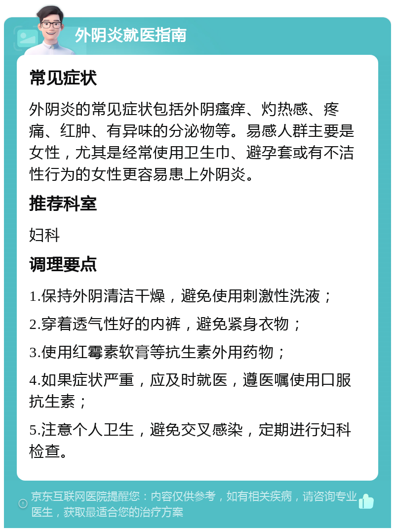 外阴炎就医指南 常见症状 外阴炎的常见症状包括外阴瘙痒、灼热感、疼痛、红肿、有异味的分泌物等。易感人群主要是女性，尤其是经常使用卫生巾、避孕套或有不洁性行为的女性更容易患上外阴炎。 推荐科室 妇科 调理要点 1.保持外阴清洁干燥，避免使用刺激性洗液； 2.穿着透气性好的内裤，避免紧身衣物； 3.使用红霉素软膏等抗生素外用药物； 4.如果症状严重，应及时就医，遵医嘱使用口服抗生素； 5.注意个人卫生，避免交叉感染，定期进行妇科检查。