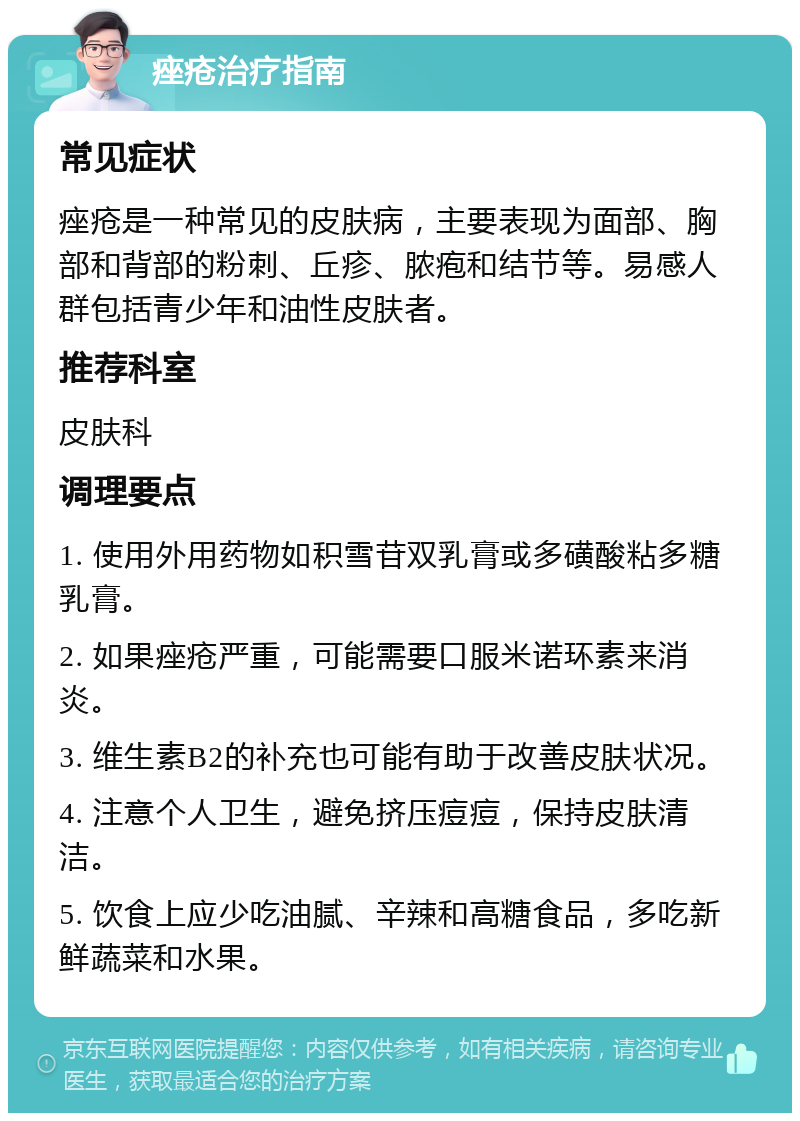 痤疮治疗指南 常见症状 痤疮是一种常见的皮肤病，主要表现为面部、胸部和背部的粉刺、丘疹、脓疱和结节等。易感人群包括青少年和油性皮肤者。 推荐科室 皮肤科 调理要点 1. 使用外用药物如积雪苷双乳膏或多磺酸粘多糖乳膏。 2. 如果痤疮严重，可能需要口服米诺环素来消炎。 3. 维生素B2的补充也可能有助于改善皮肤状况。 4. 注意个人卫生，避免挤压痘痘，保持皮肤清洁。 5. 饮食上应少吃油腻、辛辣和高糖食品，多吃新鲜蔬菜和水果。